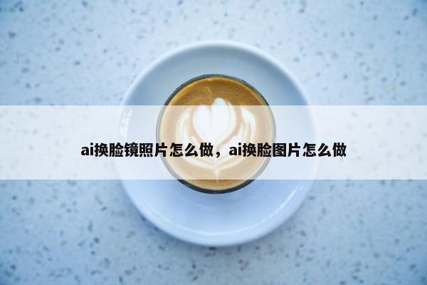 ai换脸镜照片怎么做，ai换脸图片怎么做