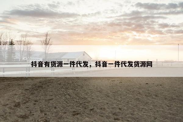 抖音有货源一件代发，抖音一件代发货源网