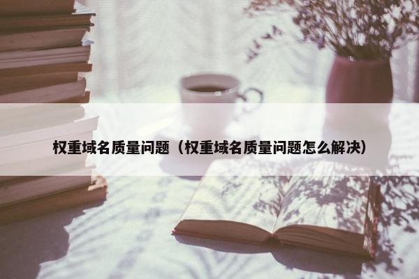 权重域名质量问题（权重域名质量问题怎么解决）