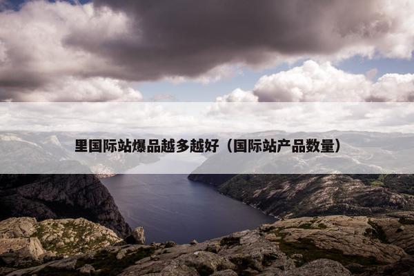 里国际站爆品越多越好（国际站产品数量）