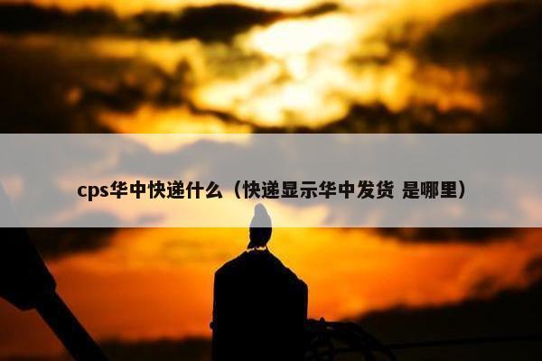 cps华中快递什么（快递显示华中发货 是哪里）