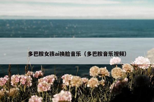 多巴胺女孩ai换脸音乐（多巴胺音乐视频）