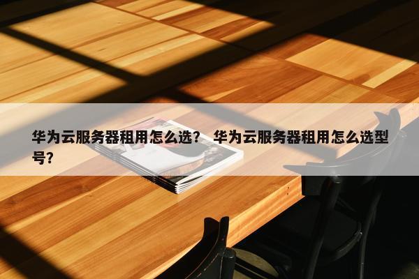 华为云服务器租用怎么选？ 华为云服务器租用怎么选型号？