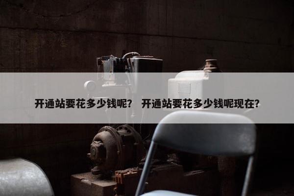 开通站要花多少钱呢？ 开通站要花多少钱呢现在？
