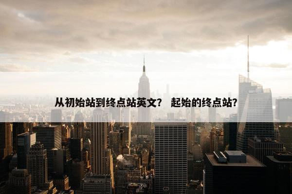 从初始站到终点站英文？ 起始的终点站？