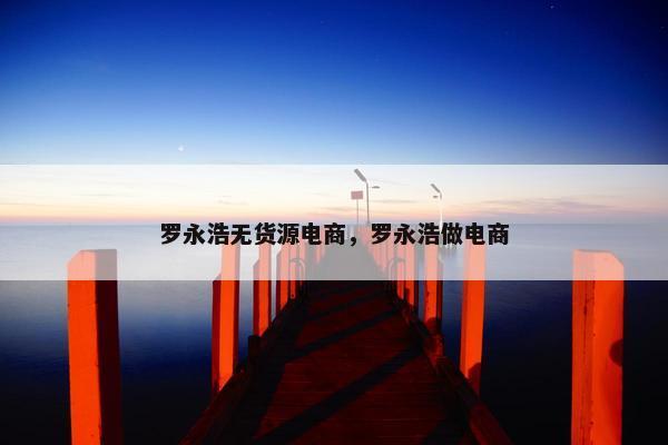 罗永浩无货源电商，罗永浩做电商