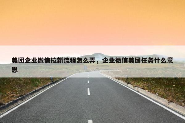 美团企业微信拉新流程怎么弄，企业微信美团任务什么意思
