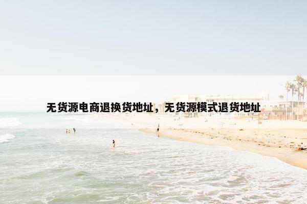 无货源电商退换货地址，无货源模式退货地址