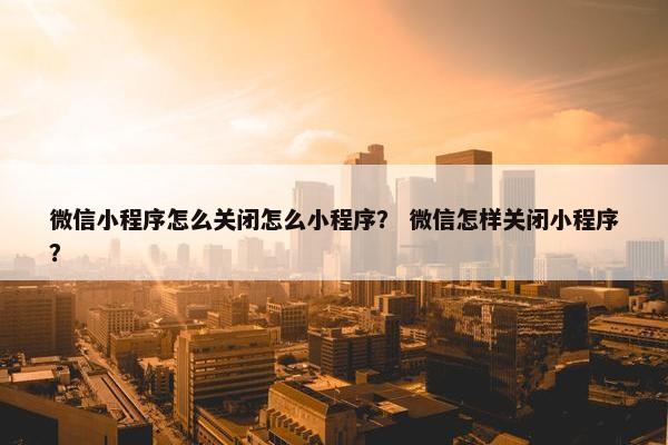 微信小程序怎么关闭怎么小程序？ 微信怎样关闭小程序？