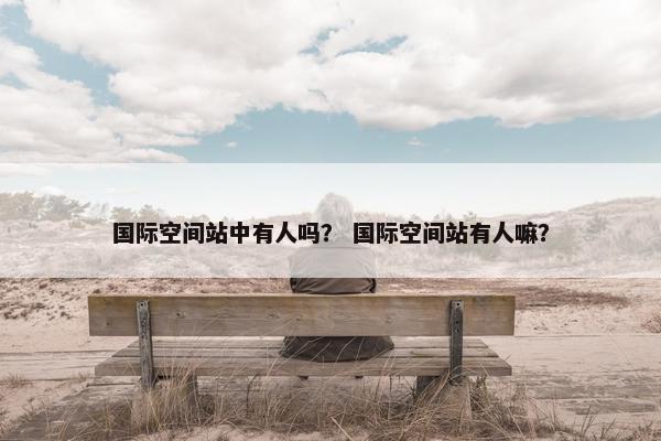 国际空间站中有人吗？ 国际空间站有人嘛？