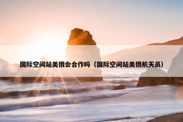 国际空间站美俄会合作吗（国际空间站美俄航天员）