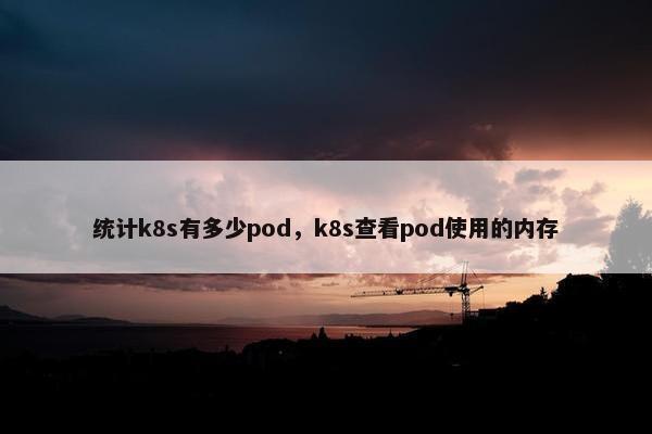 统计k8s有多少pod，k8s查看pod使用的内存