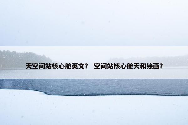 天空间站核心舱英文？ 空间站核心舱天和绘画？