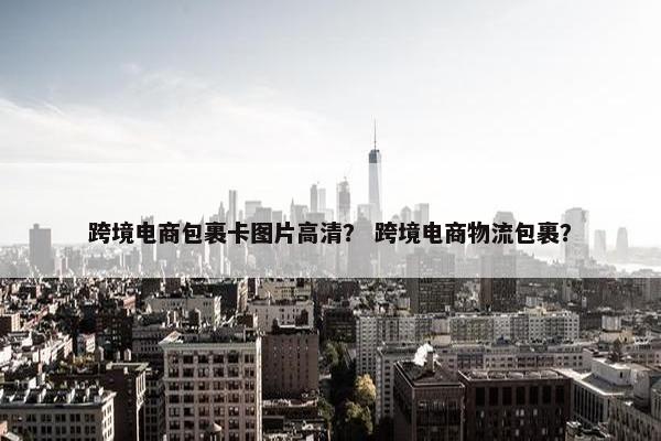 跨境电商包裹卡图片高清？ 跨境电商物流包裹？