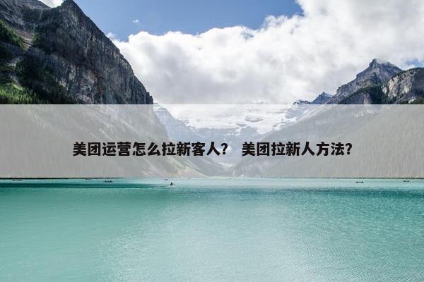 美团运营怎么拉新客人？ 美团拉新人方法？