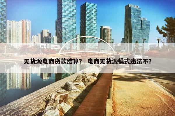 无货源电商货款结算？ 电商无货源模式违法不？