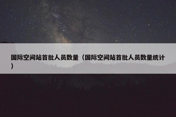 国际空间站首批人员数量（国际空间站首批人员数量统计）
