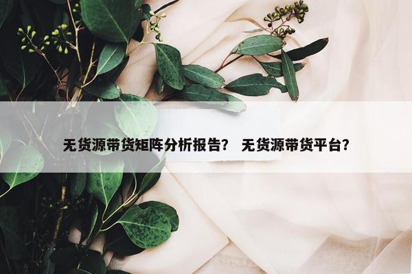 无货源带货矩阵分析报告？ 无货源带货平台？