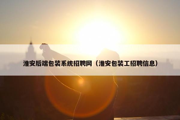淮安后端包装系统招聘网（淮安包装工招聘信息）