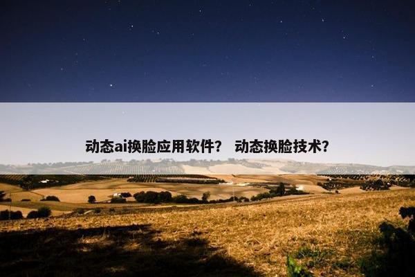 动态ai换脸应用软件？ 动态换脸技术？