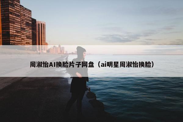 周淑怡AI换脸片子网盘（ai明星周淑怡换脸）