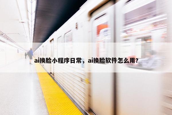 ai换脸小程序日常，ai换脸软件怎么用?