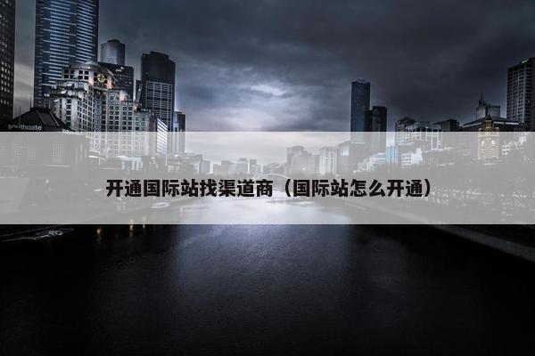 开通国际站找渠道商（国际站怎么开通）