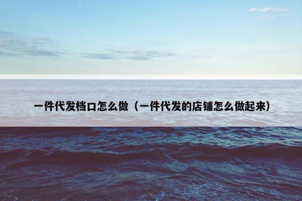 一件代发档口怎么做（一件代发的店铺怎么做起来）