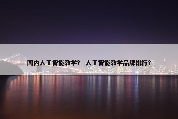 国内人工智能教学？ 人工智能教学品牌排行？