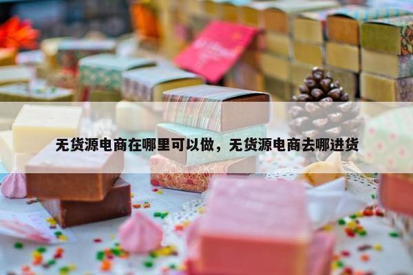 无货源电商在哪里可以做，无货源电商去哪进货