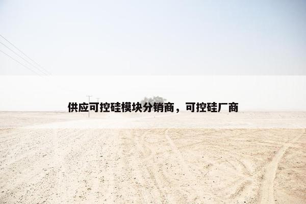 供应可控硅模块分销商，可控硅厂商
