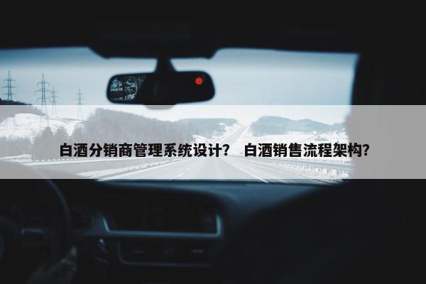 白酒分销商管理系统设计？ 白酒销售流程架构？