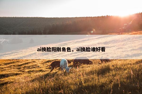 ai换脸阳刚角色，ai换脸谁好看