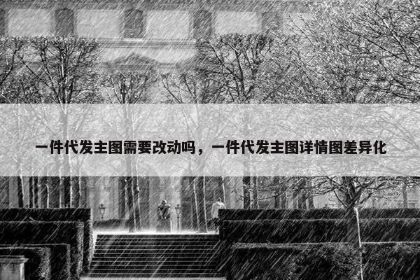 一件代发主图需要改动吗，一件代发主图详情图差异化