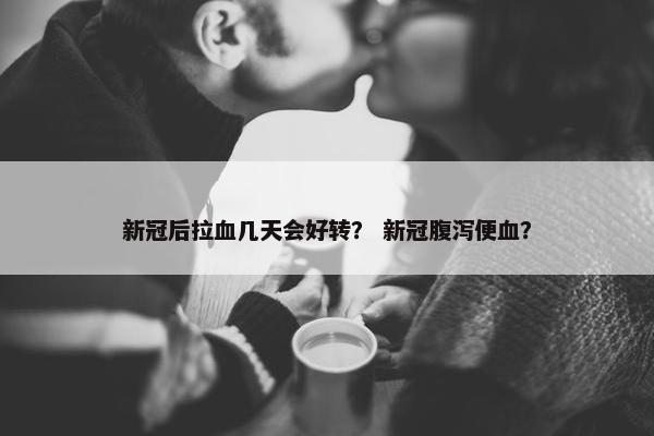 新冠后拉血几天会好转？ 新冠腹泻便血？