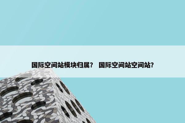 国际空间站模块归属？ 国际空间站空间站？