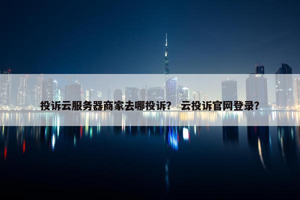 投诉云服务器商家去哪投诉？ 云投诉官网登录？