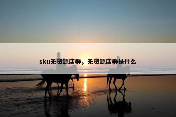 sku无货源店群，无货源店群是什么