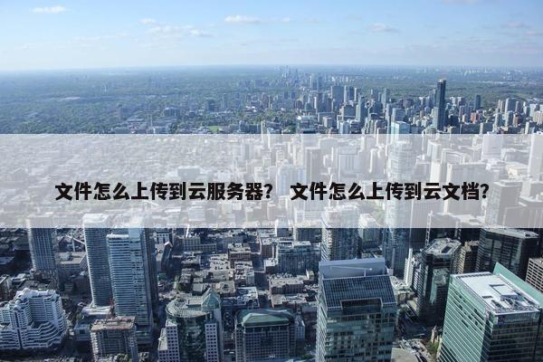文件怎么上传到云服务器？ 文件怎么上传到云文档？