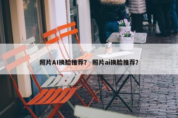 照片AI换脸推荐？ 照片ai换脸推荐？