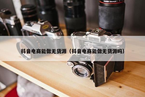 抖音电商能做无货源（抖音电商能做无货源吗）