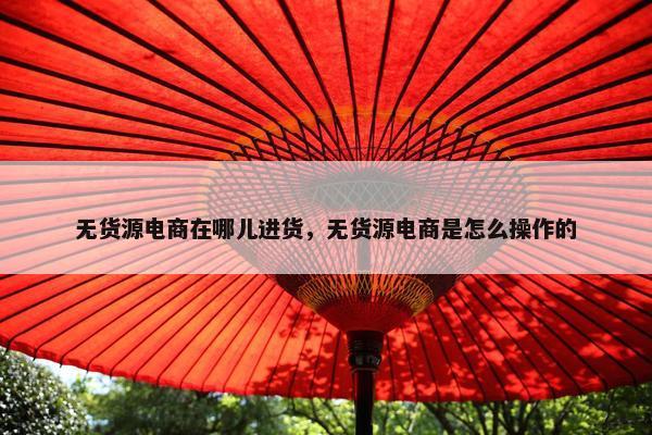 无货源电商在哪儿进货，无货源电商是怎么操作的