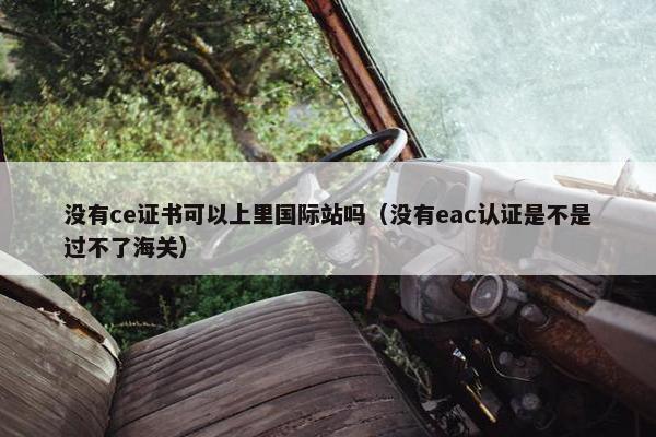 没有ce证书可以上里国际站吗（没有eac认证是不是过不了海关）