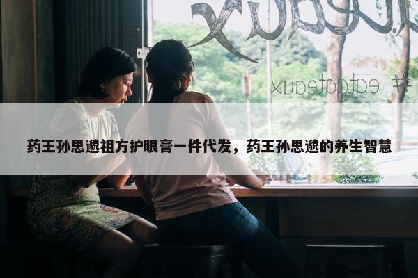 药王孙思邈祖方护眼膏一件代发，药王孙思邈的养生智慧