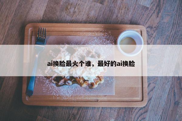 ai换脸最火个谁，最好的ai换脸