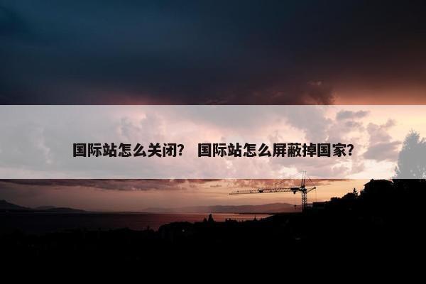 国际站怎么关闭？ 国际站怎么屏蔽掉国家？