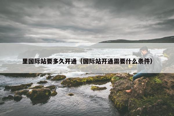 里国际站要多久开通（国际站开通需要什么条件）