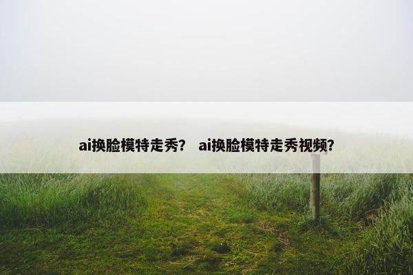 ai换脸模特走秀？ ai换脸模特走秀视频？