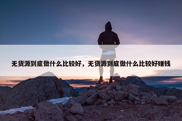 无货源到底做什么比较好，无货源到底做什么比较好赚钱