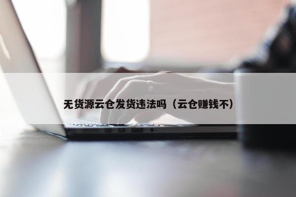 无货源云仓发货违法吗（云仓赚钱不）